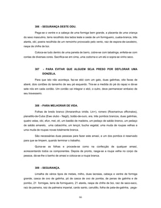 306 - SEGURANÇA DESTE ODU.
Pega-se o ventre e a cabeça de uma formiga bem grande, a placenta de uma criança
do sexo masculino, terra recolhido dos lados leste e oeste de um formigueiro, cuaba-branca, três
atarés, obí, poeira recolhida de um remoinho provocado pelo vento, raiz de espora-de-cavaleiro,
raspa de chifre de boi.
Coloca-se tudo dentro de uma panela de barro, cobre-se com tabatinga, enfeita-se com
contas de diversas cores. Sacrifica-se em cima, uma codorna e um etú e sopra-se vinho seco.
307 - PARA EVITAR QUE ALGUEM SEJA PRESO POR DEFLORAR UMA
DONZELA.
Para que isto não aconteça, faz-se ebó com um galo, duas galinhas, oito favas de
aberé, dois cordões do tamanho de seu pé esquerdo. Tira-se a medida do pé do rapaz e dá-se
sete nós em cada cordão. Um cordão vai integrar o ebó, o outro, deve permanecer embaixo de
seu travesseiro.
308 - PARA MELHORAR DE VIDA.
Folhas de bredo branco (Amaranthus viridis. Lin>), romero (Rosmarinus officinalos),
planatillo-de-Cuba (Ewe olubo - Nagô), botão-de-ouro, era, três pombos brancos, duas galinhas,
quatro velas, obí, efun, mel, otí, um bastão de madeira, um pedaço de sabão branco, um pedaço
de sabão amarelo, uma cabacinha, um lençol, bucha vegetal, uma muda de roupas velhas e
uma muda de roupas novas totalmente branca.
São necessárias duas pessoas para fazer este amasí, e um dos pombos é reservado
para que se limpem, quando terminar o trabalho.
Quina-se as folhas e procede-se como na confecção de qualquer amasí,
acrescentando todos os componentes. Depois de pronto, rasga-se a roupa velha no corpo da
pessoa, dá-se-lhe o banho de amasí e coloca-se a roupa branca.
309 - SEGURANÇA.
Limalha de vários tipos de metais, milho, duas lacraias, cabeça e ventre de formiga
grande, casca de ovo de galinha, pó de casca de ovo de pomba, de penas de galinha e de
pombo, 21 formigas, terra de formigueiro, 21 atarés, raspa de chifre de boi, raiz de saco-saco,
raiz de paineira, raiz de palmeira imperial, cardo santo, canutillo, folha de pata-de-galinha, pega-
66
 