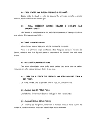 318 - PARA VENCER UMA GUERRA COM AUXÍLIO DE XANGÔ.
Colocar o igbá de Xangô no pátio da casa, dar-lhe um frango vermelho e, durante
seis dias, soprar otí e tocar xeré sobre o igbá.
319 - PARA DESCOBRIR INIMIGOS OCULTOS E DOENÇAS NÃO
DIAGNOSTICADAS.
Para resolver os dois problemas acima, tem que dar peixe fresco a Xangô nos pés de
uma paineira (Chorisia speciosa, St-Hil.).
320 - PARA DESPACHAR EGUN.
Milho, diversos tipos de feijão, uma galinha, roupa velha e moedas.
Passa-se a galinha no corpo, sacrifica-se a Exú. Rasga-se as roupas no corpo da
pessoa, coloca-se tudo num alguidar grande e despacha-se no cemitério com nove velas
acesas.
321 - PARA DOENÇAS DO PÂNCREAS.
Para evitar enfermidades neste órgão, tomar banhos com pó de osso de coelho,
misturado com efun e soprar a mistura dentro de sua casa.
322 - PARA QUE A PESSOA QUE PRATICOU UMA AGRESSÃO NÃO VENHA A
SER PRESA.
Um akukó, um obé, uma roupa velha, terra de poço, obí, velas e moedas.
323 - PARA A MULHER PEGAR FILHO.
Untar a barriga com a mistura de ori-da-costa, pó de ataré e ewe dundun.
324 - PARA UM CASAL GERAR FILHOS.
Um caramujo do mar grande, retirar dele o molusco, colocá-lo sobre o pênis do
homem. A casca do caramujo, é colocada sobre o órgão sexual da mulher.
69
 