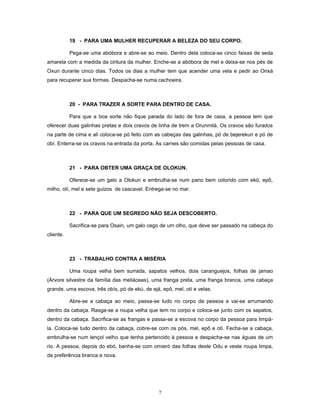 19 - PARA UMA MULHER RECUPERAR A BELEZA DO SEU CORPO.
Pega-se uma abóbora e abre-se ao meio. Dentro dela coloca-se cinco faixas de seda
amarela com a medida da cintura da mulher. Enche-se a abóbora de mel e deixa-se nos pés de
Oxun durante cinco dias. Todos os dias a mulher tem que acender uma vela e pedir ao Orixá
para recuperar sua formas. Despacha-se numa cachoeira.
20 - PARA TRAZER A SORTE PARA DENTRO DE CASA.
Para que a boa sorte não fique parada do lado de fora de casa, a pessoa tem que
oferecer duas galinhas pretas e dois cravos de linha de trem a Orunmilá. Os cravos são furados
na parte de cima e ali coloca-se pó feito com as cabeças das galinhas, pó de bejerekun e pó de
obí. Enterra-se os cravos na entrada da porta. As carnes são comidas pelas pessoas de casa.
21 - PARA OBTER UMA GRAÇA DE OLOKUN.
Oferece-se um galo a Olokun e embrulha-se num pano bem colorido com ekó, epô,
milho, otí, mel e sete guizos de cascavel. Entrega-se no mar.
22 - PARA QUE UM SEGREDO NÃO SEJA DESCOBERTO.
Sacrifica-se para Osain, um galo cego de um olho, que deve ser passado na cabeça do
cliente.
23 - TRABALHO CONTRA A MISÉRIA
Uma roupa velha bem surrada, sapatos velhos, dois caranguejos, folhas de jamao
(Árvore silvestre da família das meliáceas), uma franga preta, uma franga branca, uma cabaça
grande, uma escova, três obís, pó de ekú, de ejá, epô, mel, otí e velas.
Abre-se a cabaça ao meio, passa-se tudo no corpo da pessoa e vai-se arrumando
dentro da cabaça. Rasga-se a roupa velha que tem no corpo e coloca-se junto com os sapatos,
dentro da cabaça. Sacrifica-se as frangas e passa-se a escova no corpo da pessoa para limpá-
la. Coloca-se tudo dentro da cabaça, cobre-se com os pós, mel, epô e otí. Fecha-se a cabaça,
embrulha-se num lençol velho que tenha pertencido à pessoa e despacha-se nas águas de um
rio. A pessoa, depois do ebó, banha-se com omieró das folhas deste Odu e veste roupa limpa,
de preferência branca e nova.
7
 