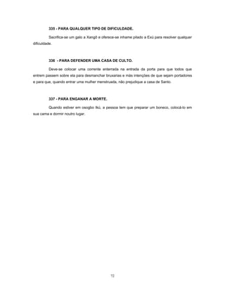 335 - PARA QUALQUER TIPO DE DIFICULDADE.
Sacrifica-se um galo a Xangô e oferece-se inhame pilado a Exú para resolver qualquer
dificuldade.
336 - PARA DEFENDER UMA CASA DE CULTO.
Deve-se colocar uma corrente enterrada na entrada da porta para que todos que
entrem passem sobre ela para desmanchar bruxarias e más intençöes de que sejam portadores
e para que, quando entrar uma mulher menstruada, não prejudique a casa de Santo.
337 - PARA ENGANAR A MORTE.
Quando estiver em osogbo Ikú, a pessoa tem que preparar um boneco, colocá-lo em
sua cama e dormir noutro lugar.
72
 