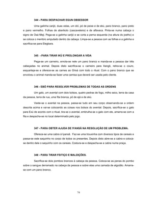 344 - PARA DESPACHAR EGUN OBSESSOR
Uma galinha carijó, duas velas, um obí, pó de peixe e de ekú, pano branco, pano preto
e pano vermelho. Folhas de aberikolo (cascaveleira) e de alfavaca. Pinta-se numa cabaça o
signo de Osá Meji. Pega-se a galinha carijó e se corta a perna esquerda (na altura do joelho) e
se coloca o membro amputado dentro da cabaça. Limpa-se a pessoa com as folhas e a galinha e
sacrifica-se para Elegbara.
345 - PARA TIRAR IKÚ E PROLONGAR A VIDA
Pega-se um carneiro, enrola-se nele um pano branco e manda-se a pessoa dar três
cabeçadas no animal. Depois disto sacrifica-se o carneiro para Xangô, retira-se o couro,
esquarteja-se e oferece-se as carnes ao Orixá com todo o ritual. Com o pano branco que se
envolveu o animal manda-se fazer uma camisa que deverá ser usada pelo cliente.
346 - EBÓ PARA RESOLVER PROBLEMAS DE TODAS AS ORDENS
Um galo, um avental com dois bolsos, quatro pedras de fogo, milho seco, terra da casa
da pessoa, terra de rua, uma fita branca, pó de ejá e de ekú.
Veste-se o avental na pessoa, passa-se tudo em seu corpo observando-se a ordem
descrita acima e vai-se colocando as coisas nos bolsos do avental. Depois, sacrifica-se o galo
para Exú de acordo com o ritual, tira-se o avental, embrulha-se o galo com ele, amarra-se com a
fita e despacha-se no local determinado pelo jogo.
347 - PARA OBTER AJUDA DE IYANSÃ NA RESOLUÇÃO DE UM PROBLEMA.
Oferece-se uma cabra à Iyansã. Faz-se uma trouxinha com diversos tipos de cereais e
passa-se este saquinho no corpo de todos os presentes. Depois disto abre-se a cabra e coloca-
se dentro dela o saquinho com os cereais. Costura-se e despacha-se a cabra numa praça.
348 - PARA TIRAR FEITIÇO E MALDIÇÕES.
Sacrifica-se dois pombos brancos à cabeça da pessoa. Coloca-se as penas do pombo
sobre o sangue derramado na cabeça da pessoa e sobre elas uma camada de algodão. Amarra-
se com um pano branco.
74
 