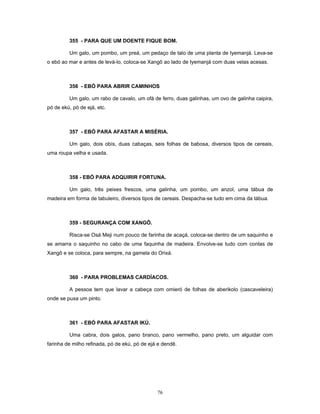 355 - PARA QUE UM DOENTE FIQUE BOM.
Um galo, um pombo, um preá, um pedaço de talo de uma planta de Iyemanjá. Leva-se
o ebó ao mar e antes de levá-lo, coloca-se Xangô ao lado de Iyemanjá com duas velas acesas.
356 - EBÓ PARA ABRIR CAMINHOS
Um galo, um rabo de cavalo, um ofá de ferro, duas galinhas, um ovo de galinha caipira,
pó de ekú, pó de ejá, etc.
357 - EBÓ PARA AFASTAR A MISÉRIA.
Um galo, dois obís, duas cabaças, seis folhas de babosa, diversos tipos de cereais,
uma roupa velha e usada.
358 - EBÓ PARA ADQUIRIR FORTUNA.
Um galo, três peixes frescos, uma galinha, um pombo, um anzol, uma tábua de
madeira em forma de tabuleiro, diversos tipos de cereais. Despacha-se tudo em cima da tábua.
359 - SEGURANÇA COM XANGÔ.
Risca-se Osá Meji num pouco de farinha de acaçá, coloca-se dentro de um saquinho e
se amarra o saquinho no cabo de uma faquinha de madeira. Envolve-se tudo com contas de
Xangô e se coloca, para sempre, na gamela do Orixá.
360 - PARA PROBLEMAS CARDÍACOS.
A pessoa tem que lavar a cabeça com omieró de folhas de aberikolo (cascaveleira)
onde se puxa um pinto.
361 - EBÓ PARA AFASTAR IKÚ.
Uma cabra, dois galos, pano branco, pano vermelho, pano preto, um alguidar com
farinha de milho refinada, pó de ekú, pó de ejá e dendê.
76
 