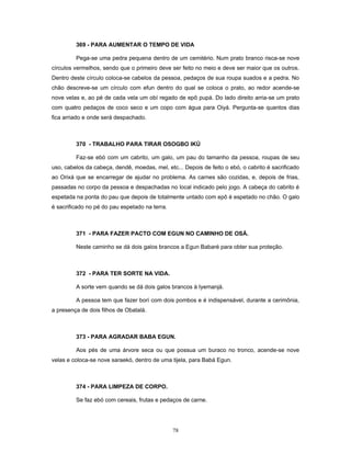 369 - PARA AUMENTAR O TEMPO DE VIDA
Pega-se uma pedra pequena dentro de um cemitério. Num prato branco risca-se nove
círculos vermelhos, sendo que o primeiro deve ser feito no meio e deve ser maior que os outros.
Dentro deste círculo coloca-se cabelos da pessoa, pedaços de sua roupa suados e a pedra. No
chão descreve-se um círculo com efun dentro do qual se coloca o prato, ao redor acende-se
nove velas e, ao pé de cada vela um obí regado de epô pupá. Do lado direito arria-se um prato
com quatro pedaços de coco seco e um copo com água para Oiyá. Pergunta-se quantos dias
fica arriado e onde será despachado.
370 - TRABALHO PARA TIRAR OSOGBO IKÚ
Faz-se ebó com um cabrito, um galo, um pau do tamanho da pessoa, roupas de seu
uso, cabelos da cabeça, dendê, moedas, mel, etc... Depois de feito o ebó, o cabrito é sacrificado
ao Orixá que se encarregar de ajudar no problema. As carnes são cozidas, e, depois de frias,
passadas no corpo da pessoa e despachadas no local indicado pelo jogo. A cabeça do cabrito é
espetada na ponta do pau que depois de totalmente untado com epô é espetado no chão. O galo
é sacrificado no pé do pau espetado na terra.
371 - PARA FAZER PACTO COM EGUN NO CAMINHO DE OSÁ.
Neste caminho se dá dois galos brancos a Egun Babaré para obter sua proteção.
372 - PARA TER SORTE NA VIDA.
A sorte vem quando se dá dois galos brancos à Iyemanjá.
A pessoa tem que fazer borí com dois pombos e é indispensável, durante a cerimônia,
a presença de dois filhos de Obatalá.
373 - PARA AGRADAR BABA EGUN.
Aos pés de uma árvore seca ou que possua um buraco no tronco, acende-se nove
velas e coloca-se nove saraekó, dentro de uma tijela, para Babá Egun.
374 - PARA LIMPEZA DE CORPO.
Se faz ebó com cereais, frutas e pedaços de carne.
78
 