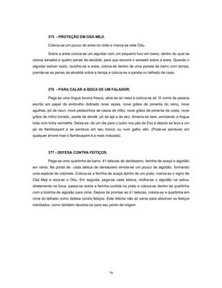 375 - PROTEÇÃO EM OSÁ MEJI.
Coloca-se um pouco de areia no chão e marca-se este Odu.
Sobre a areia coloca-se um alguidar com um pequeno furo em baixo, dentro do qual se
coloca saraekó e quatro penas de ekodidé, para que escorra o saraekó sobre a areia. Quando o
alguidar estiver vazio, recolhe-se a areia, coloca-se dentro de uma panela de barro com tampa,
prende-se as penas de ekodidé sobre a tampa e coloca-se a panela no telhado de casa.
376 - PARA CALAR A BOCA DE UM FALADOR.
Pega-se uma língua bovina fresca, abre-se ao meio e coloca-se ali: O nome da pessoa
escrito em papel de embrulho dobrado nove vezes, nove grãos de pimenta do reino, nove
agulhas, pó de osun, nove pedacinhos de casca de irôko, nove grãos de pimenta da costa, nove
grãos de milho torrado, azeite de dendê, pó de ejá e de ekú. Amarra-se bem, enrolando a língua
toda com linha vermelha. Deixa-se, de um dia para o outro nos pés de Exú e depois se leva a um
pé de flamboayant e se pendura em seu tronco ou num galho alto. (Pode-se pendurar em
qualquer árvore mas o flamboayant é a mais indicada).
377 - DEFESA CONTRA FEITIÇOS.
Pega-se uma quartinha de barro, 41 taliscas de dendezeiro, farinha de acaçá e algodão
em rama. Na ponta de cada talisca de dendezeiro enrola-se um pouco de algodão, formando
uma espécie de cotonete. Coloca-se a farinha de acaçá dentro de um prato, marca-se o signo de
Osá Meji e reza-se o Odu. Em seguida, pega-se cada talisca, molha-se o algodão na saliva,
diretamente na boca, passa-se sobre a farinha contida no prato e coloca-se dentro da quartinha
com a bolinha de algodão para cima. Depois de prontas as 41 taliscas, coloca-se a quartinha em
cima do telhado como defesa contra feitiços. Este fetiche não só serve para absorver os feitiços
mandados, como também devolve-os para seu ponto de origem.
79
 