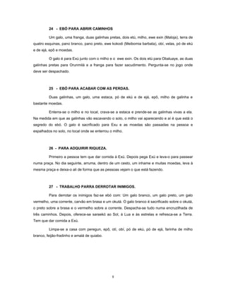 24 - EBÓ PARA ABRIR CAMINHOS
Um galo, uma franga, duas galinhas pretas, dois etú, milho, ewe exin (Maloja), terra de
quatro esquinas, pano branco, pano preto, ewe kokodi (Meibomia barbata), obí, velas, pó de ekú
e de ejá, epô e moedas.
O galo é para Exú junto com o milho e o ewe exin. Os dois etú para Obaluaye, as duas
galinhas pretas para Orunmilá e a franga para fazer sacudimento. Pergunta-se no jogo onde
deve ser despachado.
25 - EBÓ PARA ACABAR COM AS PERDAS.
Duas galinhas, um galo, uma estaca, pó de ekú e de ejá, epô, milho de galinha e
bastante moedas.
Enterra-se o milho e no local, crava-se a estaca e prende-se as galinhas vivas a ela.
Na medida em que as galinhas vão escavando o solo, o milho vai aparecendo e aí é que está o
segredo do ebó. O galo é sacrificado para Exu e as moedas são passadas na pessoa e
espalhados no solo, no local onde se enterrou o milho.
26 - PARA ADQUIRIR RIQUEZA.
Primeiro a pessoa tem que dar comida à Exú. Depois pega Exú e leva-o para passear
numa praça. No dia seguinte, arruma, dentro de um cesto, um inhame e muitas moedas, leva à
mesma praça e deixa-o ali de forma que as pessoas vejam o que está fazendo.
27 - TRABALHO PARRA DERROTAR INIMIGOS.
Para derrotar os inimigos faz-se ebó com: Um galo branco, um galo preto, um galo
vermelho, uma corrente, carvão em brasa e um okutá. O galo branco é sacrificado sobre o okutá,
o preto sobre a brasa e o vermelho sobre a corrente. Despacha-se tudo numa encruzilhada de
três caminhos. Depois, oferece-se saraekó ao Sol, à Lua e às estrelas e refresca-se a Terra.
Tem que dar comida a Exú.
Limpa-se a casa com peregun, epô, otí, obí, pó de ekú, pó de ejá, farinha de milho
branco, feijão-fradinho e amalá de quiabo.
8
 