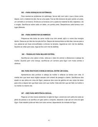 383 - PARA DOENÇAS DO ESTÔMAGO.
Para resolver-se problemas do estômago, faz-se ebó com tudo o que a boca come,
depois, com o material do ebó, faz-se uma pasta. Faz-se três bonecos de pano sendo um preto,
um vermelho e um branco. Enche-se os bonecos com a pasta do material do ebó, bejerekun, obí
e orogbo. Sacrifica-se sobre cada um deles, um pombo preto. Despacha-se cada boneco num
lugar diferente.
384 - PARA DERROTAR OS INIMIGOS
Prepara-se três bolos de carne moída crua com amalá, epô e o nome dos inimigos
dentro. Deixa-se por três dia nos pés de Exú. Depois de transcorridos os três dias, leva-se para a
rua, passa-se por duas encruzilhadas e arria-se na terceira, regando-se com mel de abelhas.
Quando se voltar para casa, rega-se Exú com mel de abelhas.
385 - TRABALHO PARA MULHER ESTÉRIL
Sacrifica-se uma cabra a Iroko, retira-se o útero do animal e oferece-se à cabeça da
mulher. Quando parir uma criança, sacrifica-se um carneiro para Egun com muita comida e
cânticos.
386- PARA REATIVAR O DESEJO SEXUAL ENTRE UM CASAL
Apresenta-se dois pombos à cabeça da mulher e solta-se os bichos com vida. O
marido tem que lavar seus órgãos sexuais com omieró de peregun e álamo. Sacrifica-se dois
eiyelé no seu pênis em cima de Ogun, passa-se dois ovos de galinha em seu corpo de baixo
para cima e depois tem que fazer sexo com sua mulher. Este ebó tem que ser feito na mulher e
no marido no mesmo dia.
387 - EBÓ PARA IMPOTÊNCIA SEXUAL.
Pega-se um dos cravos existentes no igbá de Ogun, amarra-se com palha da costa ao
pênis da pessoa e se sacrifica um galo sobre o conjunto, deixando o ejé cair em cima do igbá
Ogun. Este trabalho pode ser feito com outro animal, dependendo da vontade de Ogun.
81
 