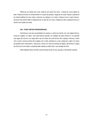 Retira-se as claras dos ovos, bate-se em ponto de neve e deixa-se numa tigela ao
lado. Passa-se todos os componentes no corpo da pessoa, rasga-se as suas roupas e passa-se
as claras batidas em seu corpo, inclusive na cabeça e no rosto. Limpa-se com o pano branco,
junta-se tudo dentro dele e despacha-se no alto de um morro. Depois do ebó a pessoa toma um
banho com sabão da costa.
404 - PARA OBTER PROSPERIDADE.
Cozinha-se uma boa quantidade de canjica e coloca-se dentro de uma tigela branca.
Leva-se a tigela, um igbín, uma vela branca grande, um pedaço de pano branco e um garrafa
com água de chuva a um lugar alto e ali, em baixo de uma árvore bem copada, forra-se o chão
com o pano, arria-se sobre ele a tigela com o ebô, acende-se a vela, passa-se o igbín no corpo
da pessoa sem machucá-lo, coloca-se o bicho em cima da canjica da tigela, derrama-se a água
de chuva em cima dele e a pessoa bate cabeça e pede tudo o que deseja de bom.
Este trabalho deve ser feito nas primeiras horas do dia, quando o Sol estiver raiando.
85
 