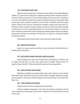 445 - SEGURANÇA DESTE ODU.
Dentro de uma panela de barro com tampa coloca-se: folhas de ewe kokodí (Meibomia
barbata. Lin.), quatro obís de quatro gomos, dezesseis pimentas-da-costa e dezesseis pimentas-
da-China. Enrola-se a panela com um pano de faixas pretas e brancas, leva-se a um cemitério e
ali, vai-se à uma sepultura e pergunta-se ao Egun ali enterrado se quer ser nosso aliado. Neste
mesmo lugar, abre-se a panela e sacrifica-se, em seu interior, um filhotinho (pintinho) de garça
branca e cobre-se com pó de efun. Embrulha-se novamente a panela, leva-se para casa e lá,
sacrifica-se, dentro, um pombo. Fecha-se a panela, envolve-se com franjas de mariwo trançadas
e enfeita-se com um fio de contas pretas fechado com uma firma preta. Pega-se um vaso com
terra, e enterra-se a panela dentro dele. Esta segurança protege a pessoa durante suas viagens,
assim como sua família em sua ausência. Tem que ficar num lugar alto e não pode ser tocada
por mãos de mulheres.
Sempre que seu dono precisar viajar, tem que untá-la com azeite de dendê.
446 - BANHO DE PROTEÇÃO.
Água de rio, água da quartinha de Oxun e doze lírios brancos. Este banho deve ser
tomado às doze horas do dia.
447 - PATUÁ DESTE SÍGNO PARA SER USADO NO BOLSO.
Osso da cabeça de um ajapá, raiz de afomã (Ficcus membranacea. C. Wright.), osso
da cabeça de frango preto, obí, osun, ataré, quatro penas de ekodidé. Coloca-se tudo num
saquinho de pano vermelho. Todas as quartas feiras sopra-se um pouco aguardente.
448 - PARA DESTRUIR UMA PESSOA
Recolhe-se as pegadas que a pessoa deixar sobre a terra, coloca-se a terra recolhida
dentro de um oberó, amarra-se um pinto vivo, coloca-se dentro do alguidar, enterra-se e entrega-
se a Exú Burukú. O rastro que se recolhe de alguém, tanto serve para fazer o bem quanto para
fazer o mal.
449 - PARA CONSEGUIR DINHEIRO.
Folhas da cana do milho, uma espiga de milho, pano branco.
Corta-se a espiga em duas partes, e se envolve, em separado, nas folhas de cana de
milho, embrulha-se as duas juntas no pano branco, e oferece-se a Orunmilá, dizendo: Orunmilá
owo ire umbó.
95
 