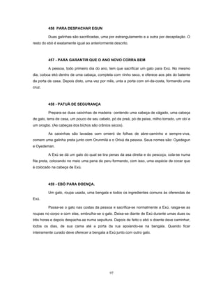 456 PARA DESPACHAR EGUN
Duas galinhas são sacrificadas, uma por estrangulamento e a outra por decapitação. O
resto do ebó é exatamente igual ao anteriormente descrito.
457 - PARA GARANTIR QUE O ANO NOVO CORRA BEM
A pessoa, todo primeiro dia do ano, tem que sacrificar um galo para Exú. No mesmo
dia, coloca ekó dentro de uma cabaça, completa com vinho seco, e oferece aos pés do batente
da porta de casa. Depois disto, uma vez por mês, unta a porta com ori-da-costa, formando uma
cruz.
458 - PATUÁ DE SEGURANÇA
Prepara-se duas caixinhas de madeira contendo uma cabeça de cágado, uma cabeça
de galo, terra de casa, um pouco de seu cabelo, pó de preá, pó de peixe, milho torrado, um obí e
um orogbo. (As cabeças dos bichos são crânios secos).
As caixinhas são lavadas com omieró de folhas de abre-caminho e sempre-viva,
comem uma galinha preta junto com Orunmilá e o Orixá da pessoa. Seus nomes são: Oyedegun
e Oyedeman.
A Exú se dá um galo do qual se tira penas da asa direita e do pescoço, cola-se numa
fita preta, colocando no meio uma pena de peru formando, com isso, uma espécie de cocar que
é colocado na cabeça de Exú.
459 - EBÓ PARA DOENÇA.
Um galo, roupa usada, uma bengala e todos os ingredientes comuns às oferendas de
Exú.
Passa-se o galo nas costas da pessoa e sacrifica-se normalmente a Exú, rasga-se as
roupas no corpo e com elas, embrulha-se o galo. Deixa-se diante de Exú durante umas duas ou
três horas e depois despacha-se numa sepultura. Depois de feito o ebó o doente deve caminhar,
todos os dias, de sua cama até a porta da rua apoiando-se na bengala. Quando ficar
inteiramente curado deve oferecer a bengala a Exú junto com outro galo.
97
 