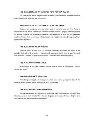 460 - PARA DESMANCHAR UM FEITIÇO FEITO POR UMA MULHER
Se uma mulher fez de feitiçaria contra a pessoa, para desfazê-lo, toma-se banho de
omieró de alfavaca, beldroega e abre-caminho.
461 - SEGREDO DESTE ODU PARA SE OBTER UMA GRAÇA.
Pega-se um pedaço de carne de vaca e abre-se como se fosse um livro. Passa-se
embaixo das axilas, depois unta-se com azeite de dendê e pede-se a graça que se deseja obter.
Em seguida, cospe-se três vezes dentro da carne e fecha-se como se fecha um livro. Leva-se a
uma linha férrea e deixa-se sobre um trilho junto com sete moedas correntes. Entrega-se a Ogun
e pede-se a sua proteção.
462 - PARA OBTER AJUDA DE OXUN
Ofereça adimú à Oxun com cinco coisas diferentes para obter sua ajuda e sua
proteção. Este adimú deve conter - 5 espelhos, 5 rosas amarelas, 5 ovos de galinha crus, 5
facas de anis e 5 moedas. Tudo é arrumado sobre a comida que for oferecida ao Orixá.
463 - PARA PROBLEMAS DA PELE.
Para insônia e erupções cutâneas toma-se chá de tuatua e salsaparilha. (Smilax
Havanensis. Jacq.).
464 - PARA GARANTIR O SUCESSO.
Uma franga, um ajapá, um morcego, uma faca, pano branco, pano preto, água de rio,
folhas de oxibatá (Vitória Régia), salsa, pó de ekú e pó de peixe.
465 - PARA ALCANÇAR UMA COISA DIFÍCIL
Um carneiro branco, um galo branco, um boneco preto vestido de azul e branco, duas
máscaras, água do mar, uma tarrafa, uma vara de pesca com anzol e linha, pó de preá e de
peixe, dendê, mel, aguardente e muitas moedas.
98
 