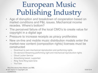 European Music
Publishing Industry
• Age of disruption and breakdown of cooperation based on
market conditions and P&L issues. Mechanical income
recedes. Where’s bottom?
• The perceived failure of the local CMO’s to create value for
copyright in a digital age
• Pressure to increase receipts as piracy proliferates
• New on-line and mobile music distribution models enter the
market-new content (composition rights) licenses must be
constructed
o Download to own-mechanical reproduction and performing rights
o On-demand Streaming-performing right and mechanical reproduction rights
o Cloud Locker Service
o Advertising based, supported
o Ring Tone-Ring back tone
o YouTube
10/4/15
Rick Riccobono New Media Law MBL
Hot Topics In Copyright Law
Conference
 