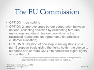 The EU Commission
• OPTION 1: do nothing
• OPTION 2: improve cross border cooperation between
national collecting societies by eliminating territorial
restrictions and discriminatory provisions in the
reciprocal representation agreements (in particular
customer allocation).
• OPTION 3: Creation of one stop licensing shops on a
pan-European basis giving the rights holder the choice to
authorize one or more CMO’s to administer digital rights
across the EU.
o The recommendation on collective cross-border management of
copyright for online music services went for option 3.
10/4/15
Rick Riccobono New Media Law MBL
Hot Topics In Copyright Law
Conference
 
