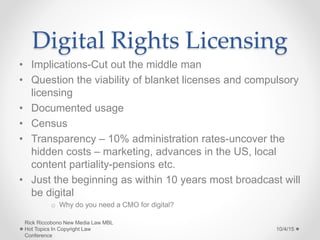 Digital Rights Licensing
• Implications-Cut out the middle man
• Question the viability of blanket licenses and compulsory
licensing
• Documented usage
• Census
• Transparency – 10% administration rates-uncover the
hidden costs – marketing, advances in the US, local
content partiality-pensions etc.
• Just the beginning as within 10 years most broadcast will
be digital
o Why do you need a CMO for digital?
10/4/15
Rick Riccobono New Media Law MBL
Hot Topics In Copyright Law
Conference
 