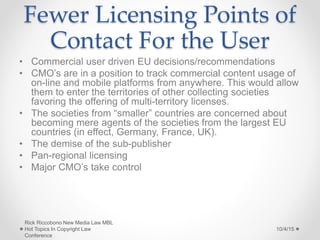 Fewer Licensing Points of
Contact For the User
• Commercial user driven EU decisions/recommendations
• CMO’s are in a position to track commercial content usage of
on-line and mobile platforms from anywhere. This would allow
them to enter the territories of other collecting societies
favoring the offering of multi-territory licenses.
• The societies from “smaller” countries are concerned about
becoming mere agents of the societies from the largest EU
countries (in effect, Germany, France, UK).
• The demise of the sub-publisher
• Pan-regional licensing
• Major CMO’s take control
10/4/15
Rick Riccobono New Media Law MBL
Hot Topics In Copyright Law
Conference
 