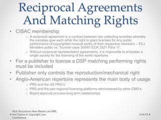 Reciprocal Agreements
And Matching Rights
• CISAC membership
o A reciprocal agreement is a contract between two collecting societies whereby
the societies give each other the right to grant licenses for any public
performance of copyrighted musical works of their respective members – ECJ
Ministère public vs. Tournier case 305/87 ECR 2521 Para 17.
o Without reciprocal representation agreements, it is impossible to empower a
single society for the licensing of the world repertoire.
• For a publisher to license a DSP matching performing rights
must be included
• Publisher only controls the reproduction/mechanical right
• Anglo-American repertoire represents the main body of usage
o PRS and the US PRO’s
o PRS and the pan-regional licensing platforms administered by other CMO’s
o Board approval process-long term relationships
10/4/15
Rick Riccobono New Media Law MBL
Hot Topics In Copyright Law
Conference
 