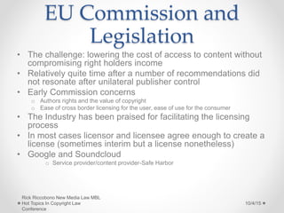 EU Commission and
Legislation
• The challenge: lowering the cost of access to content without
compromising right holders income
• Relatively quite time after a number of recommendations did
not resonate after unilateral publisher control
• Early Commission concerns
o Authors rights and the value of copyright
o Ease of cross border licensing for the user, ease of use for the consumer
• The Industry has been praised for facilitating the licensing
process
• In most cases licensor and licensee agree enough to create a
license (sometimes interim but a license nonetheless)
• Google and Soundcloud
o Service provider/content provider-Safe Harbor
10/4/15
Rick Riccobono New Media Law MBL
Hot Topics In Copyright Law
Conference
 