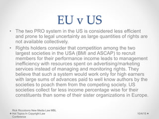 EU v US
• The two PRO system in the US is considered less efficient
and prone to legal uncertainty as large quantities of rights are
not available collectively.
• Rights holders consider that competition among the two
largest societies in the USA (BMI and ASCAP) to recruit
members for their performance income leads to management
inefficiency with resources spent on advertising/marketing
services instead of managing and monitoring rights. They
believe that such a system would work only for high earners
with large sums of advances paid to well know authors by the
societies to poach them from the competing society. US
societies collect far less income percentage wise for their
constituents than some of their sister organizations in Europe.
10/4/15
Rick Riccobono New Media Law MBL
Hot Topics In Copyright Law
Conference
 
