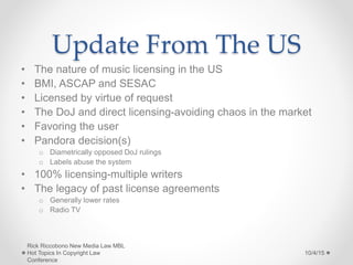 Update From The US
• The nature of music licensing in the US
• BMI, ASCAP and SESAC
• Licensed by virtue of request
• The DoJ and direct licensing-avoiding chaos in the market
• Favoring the user
• Pandora decision(s)
o Diametrically opposed DoJ rulings
o Labels abuse the system
• 100% licensing-multiple writers
• The legacy of past license agreements
o Generally lower rates
o Radio TV
10/4/15
Rick Riccobono New Media Law MBL
Hot Topics In Copyright Law
Conference
 