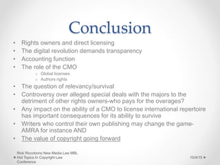 Conclusion
• Rights owners and direct licensing
• The digital revolution demands transparency
• Accounting function
• The role of the CMO
o Global licenses
o Authors rights
• The question of relevancy/survival
• Controversy over alleged special deals with the majors to the
detriment of other rights owners-who pays for the overages?
• Any impact on the ability of a CMO to license international repertoire
has important consequences for its ability to survive
• Writers who control their own publishing may change the game-
AMRA for instance AND
• The value of copyright going forward
10/4/15
Rick Riccobono New Media Law MBL
Hot Topics In Copyright Law
Conference
 