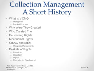 Collection Management
A Short History
• What is a CMO
o Monopolies
o Blanket Licenses
• Why Were They Created
• Who Created Them
• Performing Rights
• Mechanical Rights
• CISAC and BIEM
o Reciprocal Agreements
• Baskets of Rights
o Broadcast
o Hospitality
o Digital
o Reproduction/Mechanical
10/4/15
Rick Riccobono New Media Law MBL
Hot Topics In Copyright Law
Conference
 