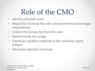 Role of the CMO
• Identify potential users
• Negotiate a license fee with users(commercial and legal
negotiations)
• Collect the license fee from the user
• Monitor/verify the usage
• Distribute royalties collected to the individual rights
holders
• Generate standard contracts
10/4/15
Rick Riccobono New Media Law MBL
Hot Topics In Copyright Law
Conference
 
