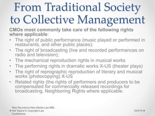From Traditional Society
to Collective Management
CMOs most commonly take care of the following rights
where applicable:
• The right of public performance (music played or performed in
restaurants, and other public places);
• The right of broadcasting (live and recorded performances on
radio and television);
• The mechanical reproduction rights in musical works
• The performing rights in dramatic works X-US (theater plays)
• The right of reprographic reproduction of literary and musical
works (photocopying) X-US
• Related rights (the rights of performers and producers to be
compensated for commercially released recordings for
broadcasting, Neighboring Rights where applicable.
10/4/15
Rick Riccobono New Media Law MBL
Hot Topics In Copyright Law
Conference
 
