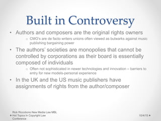 Built in Controversy
• Authors and composers are the original rights owners
o CMO’s are de facto writers unions often viewed as bulwarks against music
publishing bargaining power
• The authors’ societies are monopolies that cannot be
controlled by corporations as their board is essentially
composed of individuals
o Often not sophisticated in newer technologies and innovation – barriers to
entry for new models-personal experience
• In the UK and the US music publishers have
assignments of rights from the author/composer
10/4/15
Rick Riccobono New Media Law MBL
Hot Topics In Copyright Law
Conference
 
