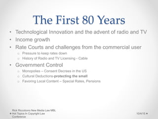 The First 80 Years
• Technological Innovation and the advent of radio and TV
• Income growth
• Rate Courts and challenges from the commercial user
o Pressure to keep rates down
o History of Radio and TV Licensing - Cable
• Government Control
o Monopolies – Consent Decrees in the US
o Cultural Deductions-protecting the small
o Favoring Local Content – Special Rates, Pensions
10/4/15
Rick Riccobono New Media Law MBL
Hot Topics In Copyright Law
Conference
 