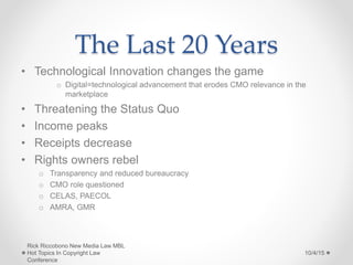 The Last 20 Years
• Technological Innovation changes the game
o Digital=technological advancement that erodes CMO relevance in the
marketplace
• Threatening the Status Quo
• Income peaks
• Receipts decrease
• Rights owners rebel
o Transparency and reduced bureaucracy
o CMO role questioned
o CELAS, PAECOL
o AMRA, GMR
10/4/15
Rick Riccobono New Media Law MBL
Hot Topics In Copyright Law
Conference
 
