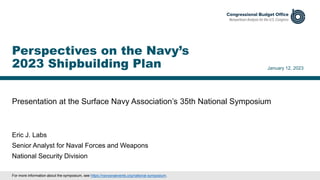 Presentation at the Surface Navy Association’s 35th National Symposium
January 12, 2023
Eric J. Labs
Senior Analyst for Naval Forces and Weapons
National Security Division
Perspectives on the Navy’s
2023 Shipbuilding Plan
For more information about the symposium, see https://navysnaevents.org/national-symposium.
 