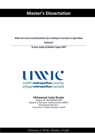 University of Wales Institute, CardiffUniversity of Wales Institute, Cardiff
Master’s Dissertation
What are most essential factors for employee retention in Agro Base
industry?
“A case study of Matiari Sugar Mill”
Muhammad Achar Bozdar
Student ID: 0822KKKK1009
Masters in Business Administration (MBA)
International Business
University of Wales Institute Cardiff
 