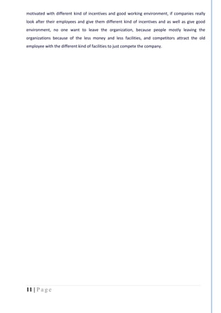 11 | P a g e
motivated with different kind of incentives and good working environment, if companies really
look after their employees and give them different kind of incentives and as well as give good
environment, no one want to leave the organization, because people mostly leaving the
organizations because of the less money and less facilities, and competitors attract the old
employee with the different kind of facilities to just compete the company.
 