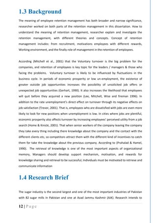 12 | P a g e
1.3 Background
The meaning of employee retention management has both broader and narrow significance,
researcher worked on both parts of the retention management in this dissertation. How to
understand the meaning of retention management, researcher explain and investigate the
retention management, with different theories and concepts. Concept of retention
management includes: from recruitment, motivations employees with different rewards,
Working environment, and the finally role of management in the retention of employees.
According (Mitchell et al., 2001) that the Voluntary turnover is the big problem for the
companies, and retention of employees is key topic for the leaders / managers & those who
facing the problems. Voluntary turnover is likely to be influenced by fluctuations in the
business cycle. In periods of economic prosperity or low un-employment, the existence of
greater outside job opportunities increases the possibility of unsolicited job offers or
unexpected job opportunities (Gerhart, 1990). It also increases the likelihood that employees
will quit before they acquired a new position (Lee, Mitchell, Wise and fireman 1996). In
addition to the rate unemployment’s direct effect on turnover through its negative effects on
job satisfaction (Trevor, 2001). That is, employees who are dissatisfied with jobs are even more
likely to look for new positions when unemployment is low. In cities where jobs are plentiful,
economic prosperity also affects turnover by increasing employees’ perceived utility from a job
search (Home & Kinicki, 2001). That when senior workers of the company leaving the company
they take every thing including there knowledge about the company and the contact with the
different clients etc, so competitors attract them with the different kind of incentives to catch
them for take the knowledge about the previous company. According to (Prahalad & Hamel,
1990). “The retrieval of knowledge is one of the most important aspects of organizational
memory, Managers should develop support mechanism, motivation, and rewards for
knowledge sharing and retrieval to be successful, Individuals must be motivated to retrieve and
communicate information.
1.4 Research Brief
The sugar industry is the second largest and one of the most important industries of Pakistan
with 82 sugar mills in Pakistan and one at Azad Jammu Kashmir (AJK). Research intends to
 