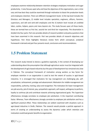 13 | P a g e
employees examine relationship between retention strategies employees motivation and sugar
productivity. It also focuses upon why and how the objectives of the organizations, over a time
vary and how best they could be examined through motivation to boost the production levels
and employees retention. There are different management levels: 1) the top level includes the
Directors and Managers, 2) middle level includes specialists, engineers, officers, foremen,
supervisors, and skill and semi-skill employees and the 3) bottom level include all unskilled
labor, coolies, helpers, peons and mess bearers etc. The study focuses upon all those levels;
these are termed here as first tier, second tier and third tier respectively. The dissertation is
divided into four parts: Part one provides details of research problem and policy questions that
have been examined in this research. Part two provides details of research objectives and
hypotheses. Part three highlights literature review form which conceptual, analytical
framework is derived and part four presents result, conclusions and recommendations.
1.5 Problem Statement
This research study intends to device a guideline especially, in the context of developing our
understanding about the presumption that although agriculture sector must be integrated with
the development of agro-based industries but the pace of development has remained very slow
in Pakistan. The conceptual framework of motivation among workers as key factor for
employee retention in an organization is used to test the extent of success in agro-based
industries. It is envisaged that motivators for top management are challenging job, self-
actualization, achievement, prestige and advancement. Motivators for middle management are
responsibility, authority, training, value and recognition. The motivators for lower management
are job security, job of interest, pay, sympathetic approach, self respect, willingness to perform,
loyalty to continue job and contribute towards achieving organizational goals. The Supervisor
effectiveness strongly correlates to employee job satisfaction. It the important contributing
factor. Whereas, Team effectiveness strongly correlate to employee job satisfaction and has a
significant practical effect. These relationships are seldom examined with situations such as
agro-based industries in Sindh, Pakistan. The research would provide a particle approach in
terms of creating an understanding to assess the dynamics under which retention and
motivation could lead greater benefits to organization.
 