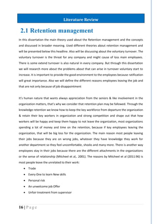 16 | P a g e
2.1 Retention management
In this dissertation the main theory used about the Retention management and the concepts
and discussed in broader meaning. Used different theories about retention management and
will be presented below this headline. Also will be discussing about the voluntary turnover. The
voluntary turnover is the threat for any company and might cause of loss main employees.
There is some extend turnover is also natural in every company. But through this dissertation
we will research more about the problems about that can arise in turnover voluntary start to
increase. It is important to provide the good environment to the employees because ratification
will great importance. Also we will define the different reasons employees leaving the job and
that are not only because of job disappointment
It’s human nature that wants always appreciation from the seniors & like involvement in the
organization matters, that’s why we consider that retention plan may be fallowed. Through the
knowledge retention we know how to keep the key workforce from departure the organization
& retain their key workers in organization and strong competition and shape out that how
workers will be happy and keep them happy to not leave the organization, most organizations
spending a lot of money and time on the retention, because if key employees leaving the
organization, that will be big loss for the organization. The main reason most people leaving
their jobs because they are on wrong jobs, whatever they have knowledge they work for
another department so they feel uncomfortable, shocks and many more. There is another way
employees stay in their jobs because there are the different attachments in the organizations
or the sense of relationship (Mitcheel et al,. 2001). The reasons by Mitcheel et al (2011:96) is
most people leave the unrelated to their work:
 Trade
 Every One to learn New skills
 Personal risk
 An unwelcome job Offer
 Unfair treatment from supervisor
Literature Review
 