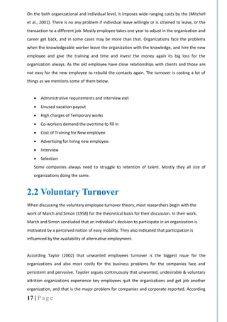 17 | P a g e
On the both organizational and individual level, it imposes wide-ranging costs by the (Mitchell
et al., 2001). There is no any problem if individual leave willingly or is strained to leave, or the
transaction to a different job. Mostly employee takes one year to adjust in the organization and
career get back, and in some cases may be more than that. Organizations face the problems
when the knowledgeable worker leave the organization with the knowledge, and hire the new
employee and give the training and time and invest the money again its big loss for the
organization always. As the old employee have close relationships with clients and those are
not easy for the new employee to rebuild the contacts again. The turnover is costing a lot of
things as we mentions some of them below.
 Administrative requirements and interview exit
 Unused vacation payout
 High charges of Temporary works
 Co-workers demand the overtime to fill in
 Cost of Training for New employee
 Advertising for hiring new employee.
 Interview
 Selection
Some companies always need to struggle to retention of talent. Mostly they all size of
organizations doing the same.
2.2 Voluntary Turnover
When discussing the voluntary employee turnover theory, most researchers begin with the
work of March and Simon (1958) for the theoretical basis for their discussion. In their work,
March and Simon concluded that an individual’s decision to participate in an organization is
motivated by a perceived notion of easy mobility. They also indicated that participation is
influenced by the availability of alternative employment.
According Taylor (2002) that unwanted employees turnover is the biggest issue for the
organizations and also most costly for the business problems for the companies face and
persistent and pervasive. Tayoler argues continuously that unwanted, undesirable & voluntary
attrition organizations experience key employees quit the organizations and get job another
organization, and that is the major problem for companies and corporate reported. According
 