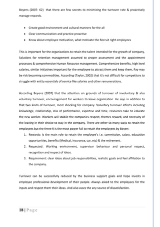 18 | P a g e
Boyens (2007: 62) that there are few secrets to minimizing the turnover rate & proactively
manage rewards.
 Create good environment and cultural manners for the all
 Clear communication and practice proactive
 Know about employee motivation, what motivate the Recruit right employees
This is important for the organizations to retain the talent intended for the growth of company.
Solutions for retention management assumed to proper assessment and the appointment
processes & comprehensive Human Resource management. Comprehensive benefits, high level
salaries, similar initiatives important for the employee to attract them and keep them, Pay may
be risk becoming commodities. According (Taylor, 2002) that it’s not difficult for competitors to
struggle with entity essentials of service like salaries and other remunerations.
According Boyens (2007) that the attention on grounds of turnover of involuntary & also
voluntary turnover, encouragement for workers to leave organization. He says in addition to
that two kinds of turnover, most shocking for company. Voluntary turnover effects including
knowledge, relationship, loss of performance, expertise and time, resources take to educate
the new worker. Workers will stabile the companies respect, themes reward, and necessity of
the leaving in their choice to stay in the company. There are other so many ways to retain the
employees but the three R is the most power full to retain the employees by Boyen:
1. Rewards: is the main role to retain the employee’s i.e. commission, salary, education
opportunities, benefits (Medical, insurance, car, etc) & the retirement.
2. Respected: Working environment, supervisor behaviour and personal respect,
recognition and respect of ideas.
3. Requirement: clear ideas about job responsibilities, realistic goals and feel affiliation to
the company.
Turnover can be successfully reduced by the business support goals and hope invests in
employee professional development of their people. Always asked to the employees for the
inputs and respect them their ideas. And also asses the any source of dissatisfaction.
 