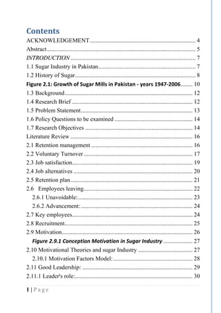 1 | P a g e
Contents
ACKNOWLEDGEMENT........................................................................ 4
Abstract..................................................................................................... 5
IINNTTRROODDUUCCTTIIOONN ..................................................................................... 7
1.1 Sugar Industry in Pakistan.................................................................. 7
1.2 History of Sugar.................................................................................. 8
Figure 2.1: Growth of Sugar Mills in Pakistan - years 1947-2006........ 10
1.3 Background....................................................................................... 12
1.4 Research Brief .................................................................................. 12
1.5 Problem Statement............................................................................ 13
1.6 Policy Questions to be examined ..................................................... 14
1.7 Research Objectives ......................................................................... 14
Literature Review ................................................................................... 16
2.1 Retention management ..................................................................... 16
2.2 Voluntary Turnover.......................................................................... 17
2.3 Job satisfaction.................................................................................. 19
2.4 Job alternatives ................................................................................. 20
2.5 Retention plan................................................................................... 21
2.6 Employees leaving.......................................................................... 22
2.6.1 Unavoidable:.............................................................................. 23
2.6.2 Advancement:............................................................................ 24
2.7 Key employees.................................................................................. 24
2.8 Recruitment....................................................................................... 25
2.9 Motivation......................................................................................... 26
Figure 2.9.1 Conception Motivation in Sugar Industry .................... 27
2.10 Motivational Theories and sugar Industry ..................................... 27
2.10.1 Motivation Factors Model:...................................................... 28
2.11 Good Leadership: ........................................................................... 29
2.11.1 Leader’s role:................................................................................ 30
 