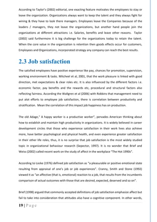 19 | P a g e
According to Taylor’s (2002) editorial, one exacting feature motivates the employees to stay or
leave the organization. Organizations always want to keep the talent and they always fight for
wining & they have to look there managers. Employees leave the Companies because of the
leaders / managers, they not leave the organizations, but another hand people join the
organizations at different attractions i.e. Salaries, benefits and leave other reasons. Taylor
(2002) said furthermore it is big challenge for the organizations today to retain the talent.
When the core value in the organization is retention then goods effects occur for customers,
Employees and Organizations, incorporated strategy any company can reach the best results.
2.3 Job satisfaction
The satisfied employees have positive experience like pay, chances for promotion, supervision,
working environment & tasks. Mitcheel et al, 2001, that the work pleasure is linked with good
direction, met expectations & clear roles etc. It is also influenced by the different factors i.e.
economic factor, pay benefits and the rewards etc, procedural and structural factors also
reflecting fairness. According the Wallgren et al (2006) with Robbins that management need to
put alot efforts to employee job satisfaction, there is correlation between productivity and
stratification. Mean the correlation of this impact job happiness has on production.
The old Adage,” A happy worker is a productive worker”, pervades American thinking about
how to establish and maintain high productivity in organizations. It is widely believed in career
development circles that those who experience satisfaction in their work lives also achieve
more, have better psychological and physical health, and even experience greater satisfaction
in their other life roles, thus, it is no surprise that job satisfaction is the most widely studied
topic in organizational behaviour research (Sepector, 1997). It is no wonder that Brief and
Weiss (2002) called recent work on the study of affect in the workplace “The Hot 1990s”.
According to Locke (1976) defined job satisfaction as “a pleasurable or positive emotional state
resulting from appraisal of one’s job or job experiences”. Cranny, Smith and Stone (1992)
viewed it as “an affective (that is, emotional) reaction to a job, that results from the incumbents
comparison of actual outcomes with those that are desired, expected, deserved and so on”.
Brief (1998) argued that commonly accepted definitions of job satisfaction emphasize affect but
fail to take into consideration that attitudes also have a cognitive component. In other words,
 