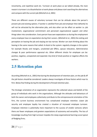 21 | P a g e
Uncertainty, and repetitive work etc. Turnover at work place as we talked already, the main
reason is turnover is to dissatisfaction at work please and please start searching the alternatives
and compare with the current job (Mitchell et al, 2001)
There are different causes of voluntary turnover that can be attitude about the person’s
present job and existing options. If worker is satisfied from job and employer then defiantly he
will not be attracted by the alternative jobs, and also other can be affect on worker i.e. job
involvement, organizational commitment and perceived organizational support and other
things taken into consideration. Every person have own expectations so during the employment
every employee have on expectation during their careers. (Mitchell et al., 2001) the exiting and
perception on leaving the job and staying are too narrow. Worker can start thinking about the
leaving in the same reasons that called: A shock to the system: regularly changes in the system
for example Shocks and mergers, unsolicited job Offers, spouse relocation, Administrative
changes & poor performance appraisal etc. Other different shocks for employee can be:
positive, negative, unexpected and expected. Any kind of shock positive or negative affects the
workers.
2.5 Retention plan
According (Mitchell et al., 2001) that during the development of retention plan, on the job & off
the job factors should be considered. Leaders always investigate all these factors which near to
firm. Below few finding during the development of broad retention plan.
The Strategic orientation of an organization represents the collected values and beliefs of the
group of individuals who work in the organizations. Although the attitudes and behaviours of
both the owner and employees collectively contribute to the entrepreneurial orientation of the
firm, the current business environment has complicated employee retention. Lower job
security and employee loyalty has created a situation of increased employee turnover.
Employee retention is potentially more important to the success of smaller ventures where
there are fewer employees and greeters expectations of autonomy and versatility. The loss of
knowledge resulting from high turnover impedes the steep organizational learning curve typical
of fledgling firms.
 