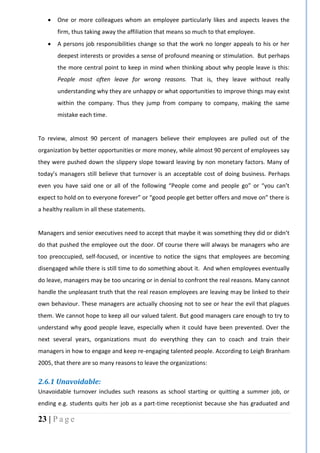 23 | P a g e
 One or more colleagues whom an employee particularly likes and aspects leaves the
firm, thus taking away the affiliation that means so much to that employee.
 A persons job responsibilities change so that the work no longer appeals to his or her
deepest interests or provides a sense of profound meaning or stimulation. But perhaps
the more central point to keep in mind when thinking about why people leave is this:
People most often leave for wrong reasons. That is, they leave without really
understanding why they are unhappy or what opportunities to improve things may exist
within the company. Thus they jump from company to company, making the same
mistake each time.
To review, almost 90 percent of managers believe their employees are pulled out of the
organization by better opportunities or more money, while almost 90 percent of employees say
they were pushed down the slippery slope toward leaving by non monetary factors. Many of
today’s managers still believe that turnover is an acceptable cost of doing business. Perhaps
even you have said one or all of the following “People come and people go” or “you can’t
expect to hold on to everyone forever” or “good people get better offers and move on” there is
a healthy realism in all these statements.
Managers and senior executives need to accept that maybe it was something they did or didn’t
do that pushed the employee out the door. Of course there will always be managers who are
too preoccupied, self-focused, or incentive to notice the signs that employees are becoming
disengaged while there is still time to do something about it. And when employees eventually
do leave, managers may be too uncaring or in denial to confront the real reasons. Many cannot
handle the unpleasant truth that the real reason employees are leaving may be linked to their
own behaviour. These managers are actually choosing not to see or hear the evil that plagues
them. We cannot hope to keep all our valued talent. But good managers care enough to try to
understand why good people leave, especially when it could have been prevented. Over the
next several years, organizations must do everything they can to coach and train their
managers in how to engage and keep re-engaging talented people. According to Leigh Branham
2005, that there are so many reasons to leave the organizations:
2.6.1 Unavoidable:
Unavoidable turnover includes such reasons as school starting or quitting a summer job, or
ending e.g. students quits her job as a part-time receptionist because she has graduated and
 