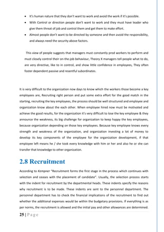 25 | P a g e
 It’s human nature that they don’t want to work and avoid the work if it’s possible.
 With Control or direction people don’t want to work and they must have leader who
give them threat of job and control them and get them to make effort.
 Almost people don’t want to be directed by someone and then avoid the responsibility,
and always need the security above factors.
“This view of people suggests that managers must constantly prod workers to perform and
must closely control their on-the-job behaviour, Theory X managers tell people what to do,
are very directive, like to in control, and show little confidence in employees, They often
foster dependent passive and resentful subordinates.”
It is very difficult to the organization now days to know which the workers those become a key
employees are, Recruiting right person and put some extra effort for the good match in the
starting, recruiting the key employees, the process should be well structured and employee and
organization know about the each other. When employee hired now must be motivated and
achieve the good results, for the organization it’s very difficult to lose the key employee & they
announce the weakness, its big challenge for organization to keep happy the key employees,
because organization depending on those key employees. Because key employee knows every
strength and weakness of the organization, and organization investing a lot of money to
develop its key components of the employee for the organization development, if that
employee left means he / she took every knowledge with him or her and also he or she can
transfer that knowledge to other organization.
2.8 Recruitment
According to Kempner “Recruitment forms the first stage in the process which continues with
selection and ceases with the placement of candidate”. Usually, the selection process starts
with the indent for recruitment by the departmental heads. These indents specify the reasons
why recruitment is to be made. These indents are sent to the personnel department. The
personnel department has to check the financial implications of the recruitment to find out
whether the additional expenses would be within the budgetary provisions. If everything is as
per norms, the recruitment is allowed and the initial pay and other allowances are determined.
 