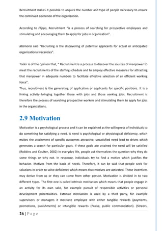 26 | P a g e
Recruitment makes it possible to acquire the number and type of people necessary to ensure
the continued operation of the organization.
According to Flippo, Recruitment “is a process of searching for prospective employees and
stimulating and encouraging them to apply for jobs in organization”.
Mamoria said “Recruiting is the discovering of potential applicants for actual or anticipated
organizational vacancies”.
Yoder is of the opinion that, “ Recruitment is a process to discover the sources of manpower to
meet the recruitments of the staffing schedule and to employ effective measures for attracting
that manpower in adequate numbers to facilitate effective selection of an efficient working
force”.
Thus, recruitment is the generating of application or applicants for specific positions. It is a
linking activity bringing together those with jobs and those seeking jobs. Recruitment is
therefore the process of searching prospective workers and stimulating them to apply for jobs
in the organizations.
2.9 Motivation
Motivation is a psychological process and it can be explained as the willingness of individuals to
do something for satisfying a need. A need is psychological or physiological deficiency, which
makes the attainment of specific outcomes attractive, unsatisfied need lead to drives which
generates a search for particular goals. If these goals are attained the need will be satisfied
(Robbins and Coulter, 2002) in everyday life, people ask themselves the question why they do
some things or why not. In response, individuals try to find a motive which justifies the
behavior. Motives from the basis of needs. Therefore, it can be said that people seek for
solutions in order to solve deficiency which means that motives are activated. These incentives
may derive from us or they can come from other person. Motivation is divided in to two
different types. The first one is called intrinsic motivation which means that people engage in
an activity for its own sake, for example pursuit of responsible activities or personal
development potentialities. Extrinsic motivation is used by a third party, for example
supervisors or managers it motivate employee with either tangible rewards (payments,
promotions, punishments) or intangible rewards (Praise, public commendation). (Streers,
 
