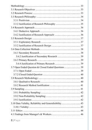 2 | P a g e
Methodology........................................................................................... 33
3.1 Research Objectives ......................................................................... 33
3.2 Research Process: ............................................................................. 33
3.3 Research Philosophy: ....................................................................... 34
3.3.1 Positivism .................................................................................. 34
3.3.2 Justification of Research Philosophy ........................................ 35
3.4 Research Approach:.......................................................................... 36
3.4.1 Deductive Approach.................................................................. 36
3.4.2 Justification of Research Approach: ......................................... 36
3.5 Research Design: .............................................................................. 37
3.5.1 Exploratory Research ................................................................ 37
3.5.2 Justification of Research Design ............................................... 37
3.6 Data Collection Methods.................................................................. 38
3.6.1 Secondary Research................................................................... 38
3.6.2 Justification of Secondary Research ..................................... 39
3.6.3 Primary Research....................................................................... 39
3.6.4 Justification of Primary Research ......................................... 39
3.7 Open Ended Question & Closed Ended Questions.......................... 39
3.7.1 Open Ended ............................................................................... 39
3.7.2 Closed Ended Question ............................................................. 40
3.8 Research Methodology:.................................................................... 40
3.8.1 Qualitative Research:................................................................. 40
3.8.2 Research Method Justification: ................................................. 41
3.9 Sampling........................................................................................... 41
3.9.1 Probability Sampling:................................................................ 42
3.9.2 Non-Probability Sampling:........................................................ 42
3.9.3 Justification:............................................................................... 42
3.10 Data Validity, Reliability and Generalisibility............................... 43
3.10.1 Validity: ................................................................................... 43
3.11 Ethics: ............................................................................................. 44
4.1 Findings from Manager’s & Workers............................................... 46
 
