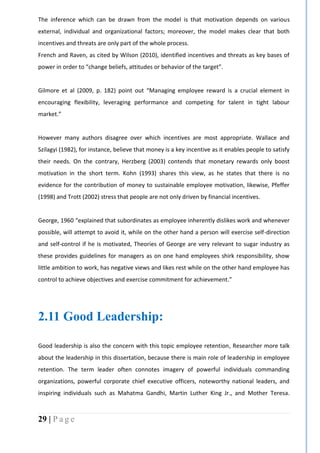 29 | P a g e
The inference which can be drawn from the model is that motivation depends on various
external, individual and organizational factors; moreover, the model makes clear that both
incentives and threats are only part of the whole process.
French and Raven, as cited by Wilson (2010), identified incentives and threats as key bases of
power in order to “change beliefs, attitudes or behavior of the target”.
Gilmore et al (2009, p. 182) point out “Managing employee reward is a crucial element in
encouraging flexibility, leveraging performance and competing for talent in tight labour
market.”
However many authors disagree over which incentives are most appropriate. Wallace and
Szilagyi (1982), for instance, believe that money is a key incentive as it enables people to satisfy
their needs. On the contrary, Herzberg (2003) contends that monetary rewards only boost
motivation in the short term. Kohn (1993) shares this view, as he states that there is no
evidence for the contribution of money to sustainable employee motivation, likewise, Pfeffer
(1998) and Trott (2002) stress that people are not only driven by financial incentives.
George, 1960 “explained that subordinates as employee inherently dislikes work and whenever
possible, will attempt to avoid it, while on the other hand a person will exercise self-direction
and self-control if he is motivated, Theories of George are very relevant to sugar industry as
these provides guidelines for managers as on one hand employees shirk responsibility, show
little ambition to work, has negative views and likes rest while on the other hand employee has
control to achieve objectives and exercise commitment for achievement.”
2.11 Good Leadership:
Good leadership is also the concern with this topic employee retention, Researcher more talk
about the leadership in this dissertation, because there is main role of leadership in employee
retention. The term leader often connotes imagery of powerful individuals commanding
organizations, powerful corporate chief executive officers, noteworthy national leaders, and
inspiring individuals such as Mahatma Gandhi, Martin Luther King Jr., and Mother Teresa.
 