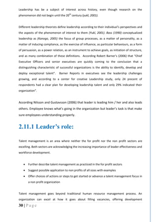 30 | P a g e
Leadership has be a subject of interest across history, even though research on the
phenomenon did not begin until the 20th
century (yukl, 2001).
Different leadership theorists define leadership according to their individual’s perspectives and
the aspects of the phenomenon of interest to them (Yukl, 2001). Bass (1990) conceptualized
leadership as (Kanogo, 2005) the focus of group processes, as a matter of personality, as a
matter of inducing compliance, as the exercise of influence, as particular behaviours, as a form
of persuasion, as a power relation, as an instrument to achieve goals, as initiation of structure,
and as many combination of these definitions. According Robert Barner’s (2006) that “Chief
Executive Officers and senior executives are quickly coming to the conclusion that a
distinguishing characteristic of successful organizations is the ability to identify, develop and
deploy exceptional talent”. Barner Reports in executives see the leadership challenges
growing, and according to a center for creative Leadership study, only 24 precent of
respondents had a clear plan for developing leadership talent and only 29% indicated their
organization”.
According Nilsson and Gustavsson (2006) that leader is leading him / her and also leads
others. Employee knows what’s going in the organization but leader’s task is that make
sure employees understanding properly.
2.11.1 Leader’s role:
Talent management is an area where neither the for profit nor the non profit sectors are
excelling. Both sectors are acknowledging the increasing importance of leader effectiveness and
workforce development.
 Further describe talent management as practiced in the for profit sectors
 Suggest possible application to non profits of all sizes with examples
 Offer choices of actions or steps to get started or advance a talent management focus in
a non profit organization
Talent management goes beyond traditional human resource management process. An
organization can excel at how it goes about filling vacancies, offering development
 