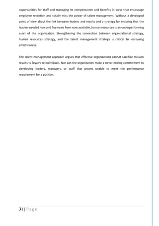 31 | P a g e
opportunities for staff and managing its compensation and benefits in ways that encourage
employee retention and totally miss the power of talent management. Without a developed
point of view about the link between leaders and results and a strategy for ensuring that the
leaders needed now and five years from now available, human resources is an underperforming
asset of the organization. Strengthening the connection between organizational strategy,
human resources strategy, and the talent management strategy is critical to increasing
effectiveness.
The talent management approach argues that effective organizations cannot sacrifice mission
results to loyalty to individuals. Nor can the organization make a never ending commitment to
developing leaders, managers, or staff that proves unable to meet the performance
requirement for a position.
 