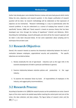 33 | P a g e
Author had already given some detailed literature review and some back ground which mainly
follow the aims, objectives and research question. In this chapter justification of research
question will be done. So research methodology will be elaborated so that expression of
objective can be maintained. “Research methodology is a way to systematically solve the
research problems. It may be understood as a science of studying how research is done
specifically” (Kumar, 2008) and “Good research is based on previous theory that has been
developed over time through the testing of hypotheses” (Cottrell and McKenzie, 2011).
Describing the methodology, research philosophy and what will be the research approach will
be taken is also been discussed below. At last some explanation about sampling and its
techniques that are been used.
3.1 Research Objectives
Overall, this research intends to examine the theoretical relationship between the levels of
motivation between employees, organizational security and productivity. The specific
objectives are narrated as below:
1. Review analytically the role of agro-based industries such as the sugar mills in the
economic development of Sindh in particular and Pakistan in general;
2. Examine relationship between retention policies and productivity in the sugar
industry;
3. To examine the motivation factor by levels of responsibilities of employees in the
industry; and suggest policy recommendations.
3.2 Research Process:
According to Saunders et al. (2009) the research process can be symbolized as an onion. Several
layers of the onion need to be peeled away before reaching the central point and core of the
onion, the data collection and data analysis. The figure below of research onion and the
Methodology
 