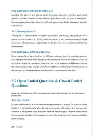 39 | P a g e
3.6.2 Justification of Secondary Research
According the Jones III and Gomez, 2010, Secondary information providers government
agencies, published scientific sources, private organizations, books, journals & newspapers.
Secondary data collected by author from different sources, from Books, Newspaper, Journals,
Television etc.
3.6.3 Primary Research
Primary data is ‘collected from an original source’ (Collis and Hussey, 2009, p.23) and for a
specific purpose (Kruger et al., 2005). Conducting primary is very time consuming and highly
dependent on the sample and response rate, but it is tailored to the research need, hence very
contemporary.
3.6.4 Justification of Primary Research
Primary data collected by author from the different employees about the employee retention
and justify the primary research. Though qualitative method, because the company chosen by
author from outside the country and Questioners sent to the employees and Managers through
the email & collected data through email. According Kotler and Amstrong, 2010 primary data is
the main part to collect the data and best techniques to gain communicative data.
3.7 Open Ended Question & Closed Ended
Questions
Researcher decided to use both open ended and closed ended questions for the interviews of
participates.
3.7.1 Open Ended
An open ended question is structured to encourage managers to respond the questions in the
details. It is particularly useful when looking for behavioral information, since we want the
candidate to be expansive about a situation he or she was involved in. The main aim to ask for
the open ended questions to the managers because they know about the company and policy
of the company.
 