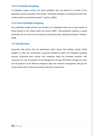 42 | P a g e
3.9.1 Probability Sampling:
A Probability sample contains the equal probability that any element or member of the
population could be included in the sample. “Probability sampling is a sampling technique that
usually used for survey-based research.” (Jackson, 2009a).
3.9.2 Non-Probability Sampling:
Non probability sample element and members of a population have not an equal chance of
being included in the sample (Collis and Hussey, 2009). “Non-probability sampling is usually
preferable due to its less cost and easiness to generalize when applying techniques” (Jackson,
2009).
3.9.3 Justification:
Researcher told earlier that the organization which chosen that belongs outside United
Kingdom so after the consideration researcher decided to prefer the Probability Sampling
because conducting some surveys from employees about the employee retention. And
researcher has sent 10 questions to the Management of Sugar Mill Matiari through the email
and 10 questions to the different employees about the retention management. And got the
results analyze them on the bases of data collection in chapter four.
 